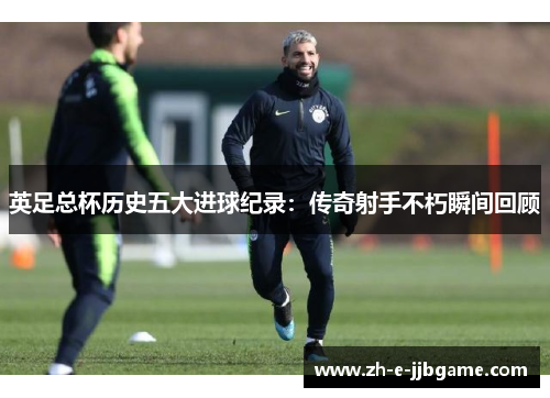 英足总杯历史五大进球纪录:传奇射手不朽瞬间回顾 英足总杯历史五大进球纪录:传奇射手不朽瞬间回顾
