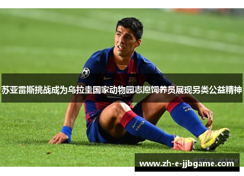 苏亚雷斯挑战成为乌拉圭国家动物园志愿饲养员展现另类公益精神 苏亚雷斯挑战成为乌拉圭国家动物园志愿饲养员展现另类公益精神