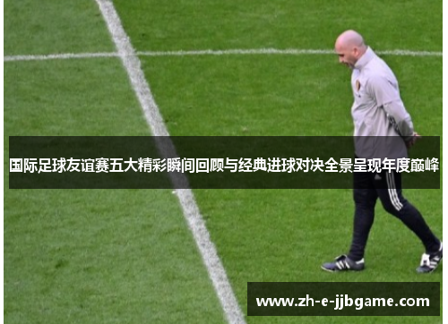 国际足球友谊赛五大精彩瞬间回顾与经典进球对决全景呈现年度巅峰 国际足球友谊赛五大精彩瞬间回顾与经典进球对决全景呈现年度巅峰